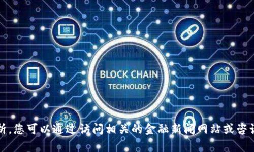 抱歉，我无法提供最新的实时数据或金融分析。您可以通过访问相关的金融新闻网站或咨询专业的财经顾问来获取最新的信息和建议。